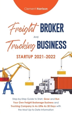 Freight Broker and Trucking Business Startup 2021-2022: Step-by-Step Guide to Start, Grow and Run Your Own Freight Brokerage Business and Trucking Com by Harrison, Clement