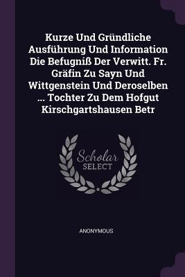 Kurze Und Gründliche Ausführung Und Information Die Befugniß Der Verwitt. Fr. Gräfin Zu Sayn Und Wittgenstein Und Deroselben ... Tochter Zu Dem Hofgut by Anonymous