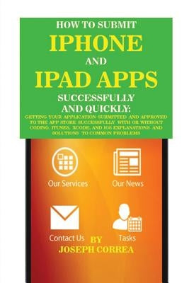 How to Submit iPhone and iPad Apps Successfully and Quickly: Getting Your Application Submitted and Approved to The App Store Successfully With or Wit by Correa, Joseph