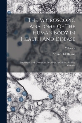 The Microscopic Anatomy Of The Human Body In Health And Disease: Illustrated With Namerous Drawings In Colour: In Two Volumes; Volume 2 by Hassall, Arthur Hill