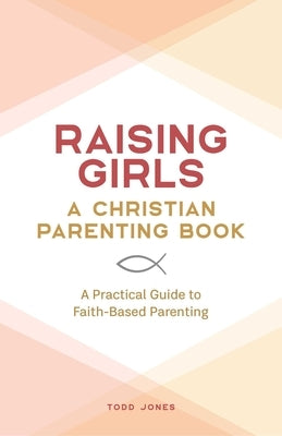 Raising Girls: A Christian Parenting Book: A Practical Guide to Faith-Based Parenting by Jones, Todd