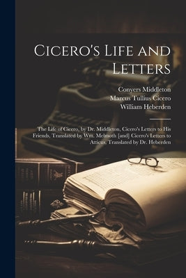Cicero's Life and Letters: The Life of Cicero, by Dr. Middleton, Cicero's Letters to his Friends, Translated by Wm. Melmoth [and] Cicero's Letter by Cicero, Marcus Tullius