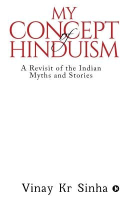 My Concept Of Hinduism: A Revisit of the Indian Myths and Stories by Vinay Kr Sinha