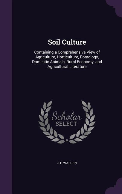 Soil Culture: Containing a Comprehensive View of Agriculture, Horticulture, Pomology, Domestic Animals, Rural Economy, and Agricultural Literature by Walden, J. H.