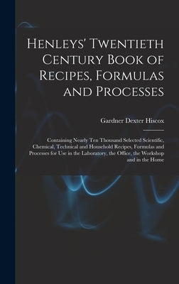 Henleys' Twentieth Century Book of Recipes, Formulas and Processes: Containing Nearly Ten Thousand Selected Scientific, Chemical, Technical and Househ by Hiscox, Gardner Dexter
