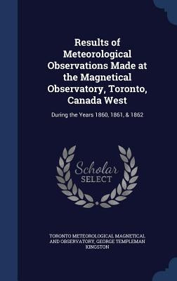 Results of Meteorological Observations Made at the Magnetical Observatory, Toronto, Canada West: During the Years 1860, 1861, & 1862 by Magnetical and Observatory, Toronto Mete