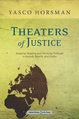 Theaters of Justice: Judging, Staging, and Working Through in Arendt, Brecht, and Delbo by Horsman, Yasco