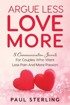 Argue Less Love More: 5 Communication Secrets For Couples Who Want Less Pain And More Passion by Sterling, Paul