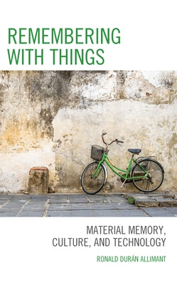 Remembering with Things: Material Memory, Culture, and Technology by Durán Allimant, Ronald