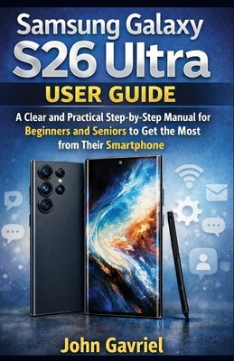 Samsung Galaxy S26 Ultra User Guide: A Clear and Practical Step-by-Step manual for Beginners and Seniors to Get the Most from Their Smartphone by Gavriel, John