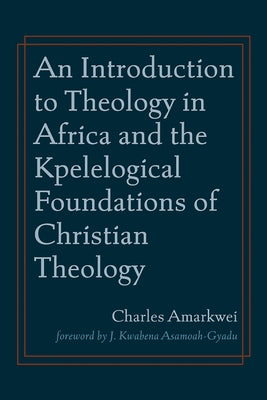 An Introduction to Theology in Africa and the Kpelelogical Foundations of Christian Theology by Amarkwei, Charles