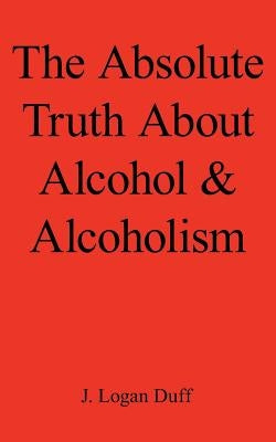 The Absolute Truth about Alcohol and Alcoholism by Duff, J. Logan