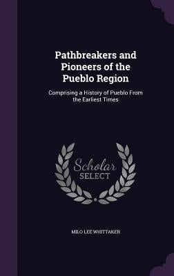 Pathbreakers and Pioneers of the Pueblo Region: Comprising a History of Pueblo From the Earliest Times by Whittaker, Milo Lee