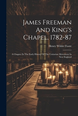 James Freeman And King's Chapel, 1782-87: A Chapter In The Early History Of The Unitarian Movement In New England by Foote, Henry Wilder