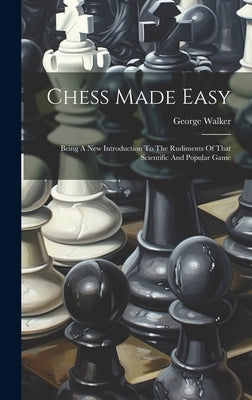 Chess Made Easy: Being A New Introduction To The Rudiments Of That Scientific And Popular Game by Walker, George