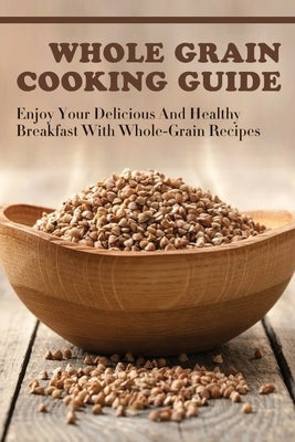 Whole Grain Cooking Guide: Enjoy Your Delicious And Healthy Breakfast With Whole-Grain Recipes: Methods For Making Healthy Meals By Using Whole G by Hefel, Donnie