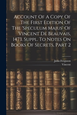 Account Of A Copy Of The First Edition Of The 'speculum Majus' Of Vincent De Beauvais, 1473. Suppl. To Notes On Books Of Secrets, Part 2 by Ferguson, John