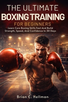 The Ultimate Boxing Training for Beginners: Learn Core Boxing Skills Fast And Build Strength, Speed, And Confidence In 30 Days by Hellman, Brian C.
