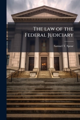 The law of the Federal Judiciary: A Treatise on the Provisions of the Constitution, the Laws of Congress, and the Judicial Decisions Relation to the J by Spear, Samuel T. 1812-1891