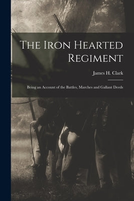 The Iron Hearted Regiment: Being an Account of the Battles, Marches and Gallant Deeds by H, Clark James