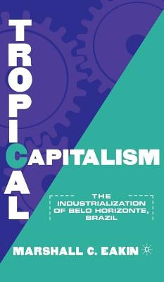 Tropical Capitalism: The Industrialization of Belo Horizonte, Brazil, 1897-1997 by Eakin, M.