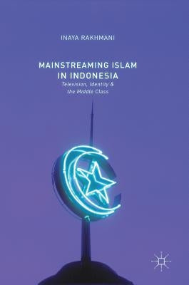 Mainstreaming Islam in Indonesia: Television, Identity, and the Middle Class by Rakhmani, Inaya