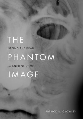 The Phantom Image: Seeing the Dead in Ancient Rome by Crowley, Patrick R.