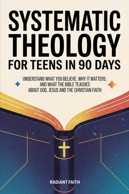 Systematic Theology for Teens in 90 Days: Understand What You Believe, Why It Matters, and What the Bible Teaches About God, Jesus, and the Christian by Faith, Radiant