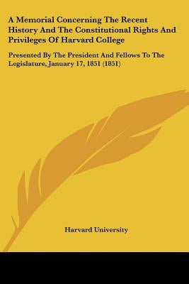 A Memorial Concerning The Recent History And The Constitutional Rights And Privileges Of Harvard College: Presented By The President And Fellows To Th by Harvard University