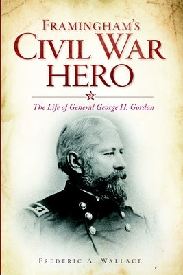 Framingham's Civil War Hero: The Life of General George H. Gordon by Wallace, Frederic A.