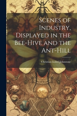 Scenes of Industry, Displayed in the Bee-Hive and the Ant-Hill by Johnstone, Christian Isobel