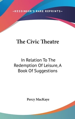 The Civic Theatre: In Relation To The Redemption Of Leisure, A Book Of Suggestions by Mackaye, Percy