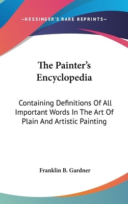 The Painter's Encyclopedia: Containing Definitions Of All Important Words In The Art Of Plain And Artistic Painting by Gardner, Franklin B.