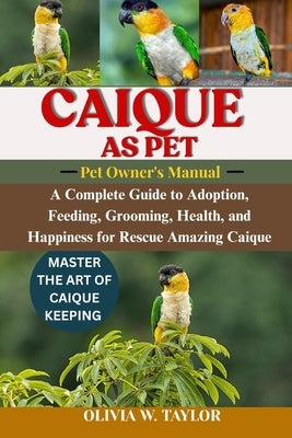 Caique as Pet: A Complete Guide to Adoption, Feeding, Grooming, Health, and Happiness for Rescue Amazing Caique by W. Taylor, Olivia