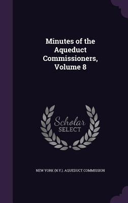 Minutes of the Aqueduct Commissioners, Volume 8 by New York (N Y ) Aqueduct Commission