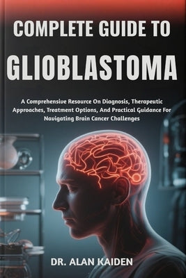Complete Guide to Glioblastoma: A Comprehensive Resource On Diagnosis, Therapeutic Approaches, Treatment Options, And Practical Guidance For Navigatin by Kaiden, Alan