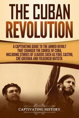 The Cuban Revolution: A Captivating Guide to the Armed Revolt That Changed the Course of Cuba, Including Stories of Leaders Such as Fidel Ca by History, Captivating