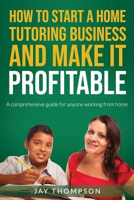 How to start a Home Tutoring Business and make it profitable: A comprehensive guide for anyone working from home by Thompson, Jay