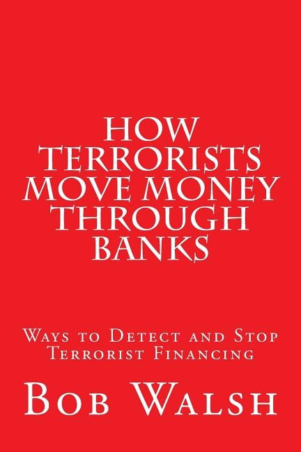 How Terrorists Move Money Through Banks: Ways to Detect and Stop Terrorist Financing by Walsh, Bob