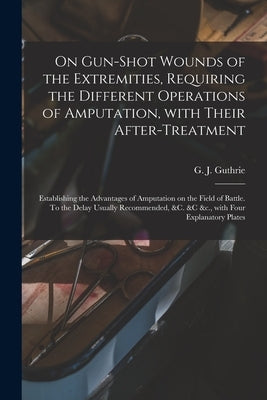 On Gun-shot Wounds of the Extremities, Requiring the Different Operations of Amputation, With Their After-treatment: Establishing the Advantages of Am by Guthrie, G. J. (George James) 1785-1