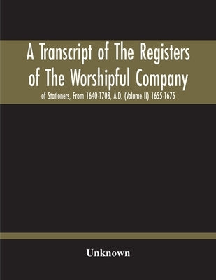 A Transcript Of The Registers Of The Worshipful Company Of Stationers, From 1640-1708, A.D. (Volume Ii) 1655-1675 by Unknown