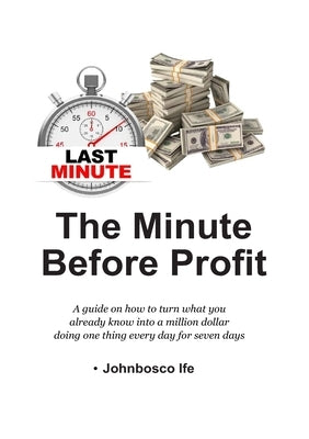 The Minute Before Profit: A guide on how to turn what you already know into a million dollar doing one thing every day for seven days by Ife, Johnbosco