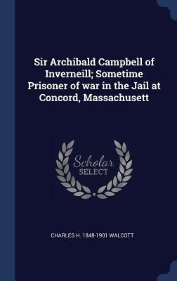 Sir Archibald Campbell of Inverneill; Sometime Prisoner of war in the Jail at Concord, Massachusett by Walcott, Charles H. 1848-1901