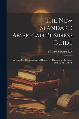 The New Standard American Business Guide: A Complete Compendium of How to Do Business by the Latest and Safest Methods by Roe, Edward Thomas