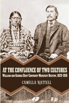 At the Confluence of Two Cultures: William and George Bent Confront Manifest Destiny 1829-1918 by Kattell, Camilla