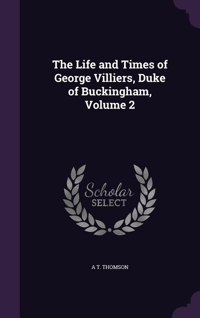 The Life and Times of George Villiers, Duke of Buckingham, Volume 2 by Thomson, A. T.