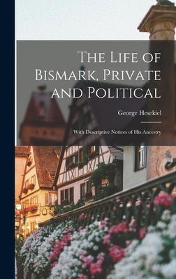 The Life of Bismark, Private and Political: With Descriptive Notices of His Ancestry by Hesekiel, George