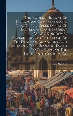 The Modern History Of Hindostan, Comprehending That Of The Greek Empire Of Bactria, And Other Great Asiatic Kingdoms... Commencing At The Period Of Th by Maurice, Thomas