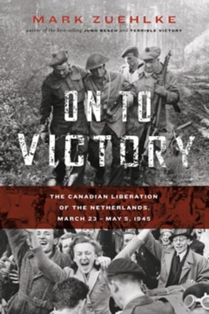 On to Victory: The Canadian Liberation of the Netherlands, March 23--May 5, 1945 by Zuehlke, Mark