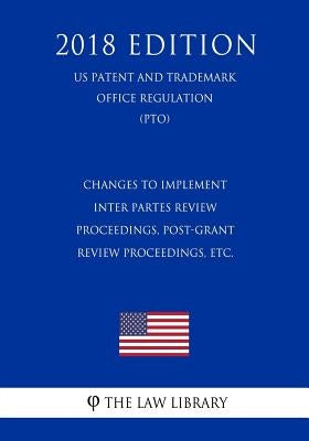 Changes to Implement Inter Partes Review Proceedings, Post-Grant Review Proceedings, etc. (US Patent and Trademark Office Regulation) (PTO) (2018 Edit by The Law Library